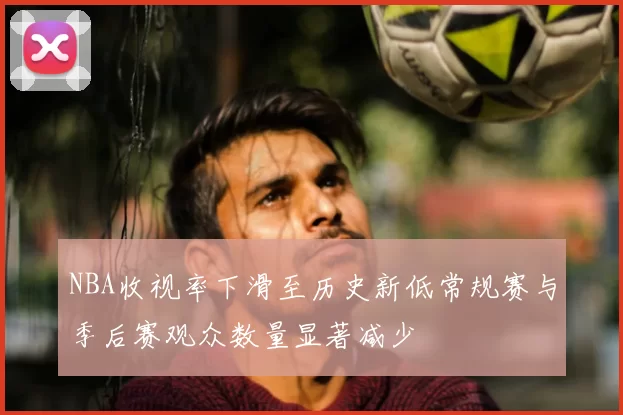 NBA收视率下滑至历史新低常规赛与季后赛观众数量显著减少