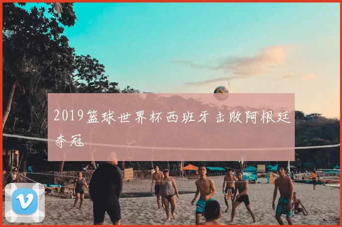 2019篮球世界杯西班牙击败阿根廷夺冠
