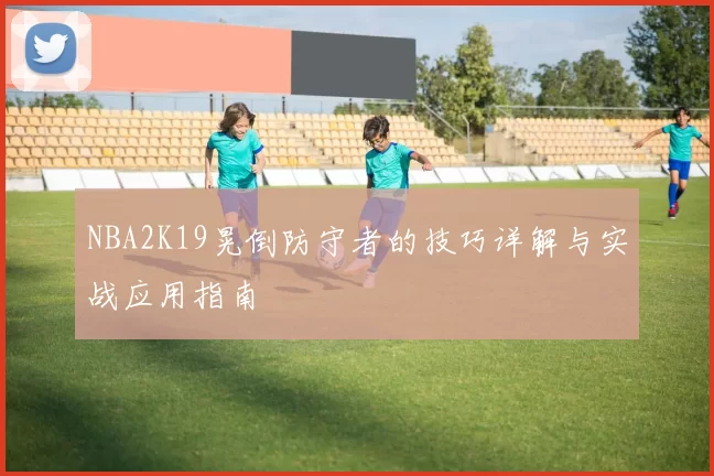 NBA2K19晃倒防守者的技巧详解与实战应用指南