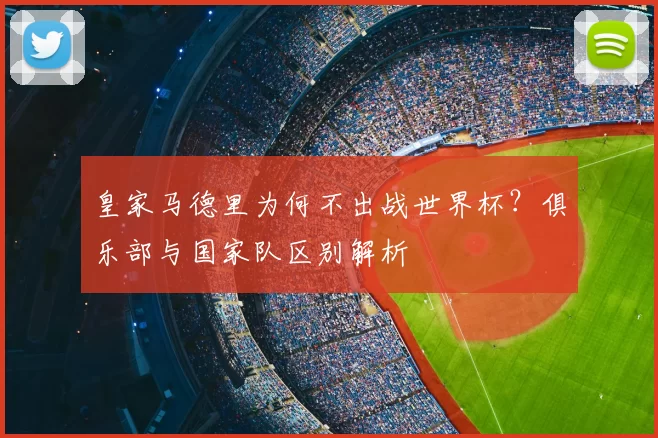 皇家马德里为何不出战世界杯?俱乐部与国家队区别解析